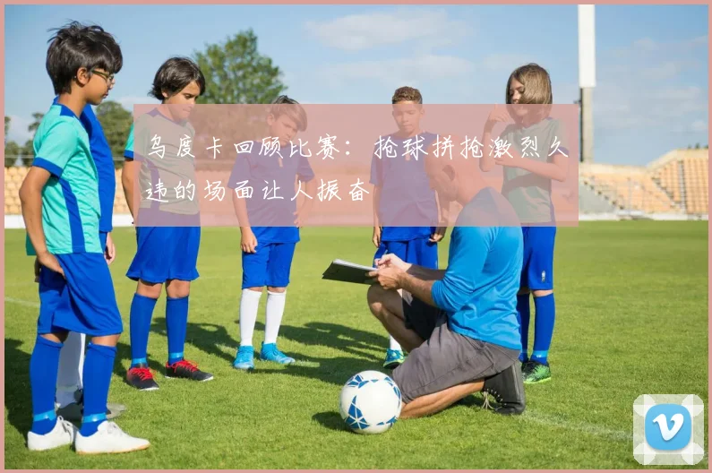 乌度卡回顾比赛：抢球拼抢激烈久违的场面让人振奋