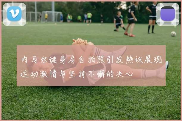 内马尔健身房自拍照引发热议展现运动激情与坚持不懈的决心