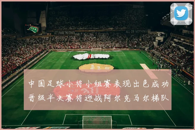 中国足球小将小组赛表现出色成功晋级半决赛将迎战阿尔克马尔梯队