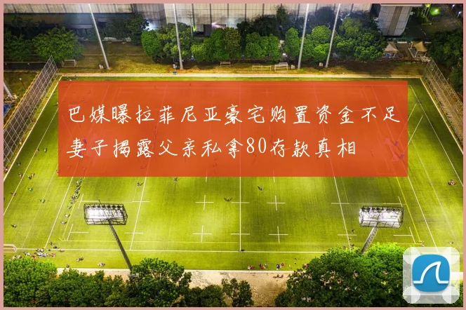 巴媒曝拉菲尼亚豪宅购置资金不足妻子揭露父亲私拿80存款真相