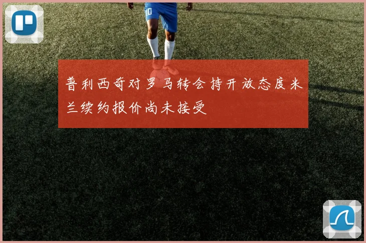 普利西奇对罗马转会持开放态度米兰续约报价尚未接受