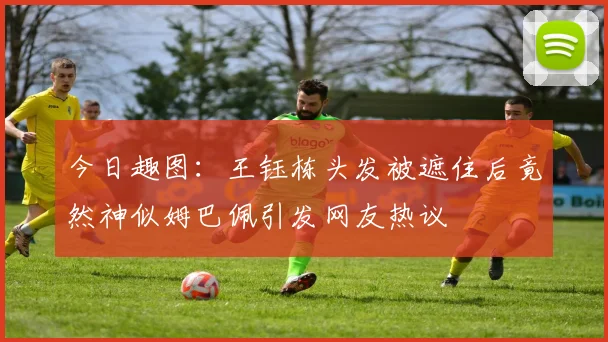 今日趣图：王钰栋头发被遮住后竟然神似姆巴佩引发网友热议
