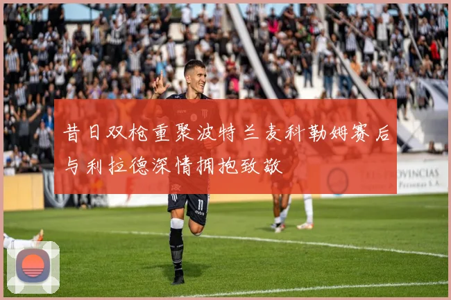 昔日双枪重聚波特兰麦科勒姆赛后与利拉德深情拥抱致敬