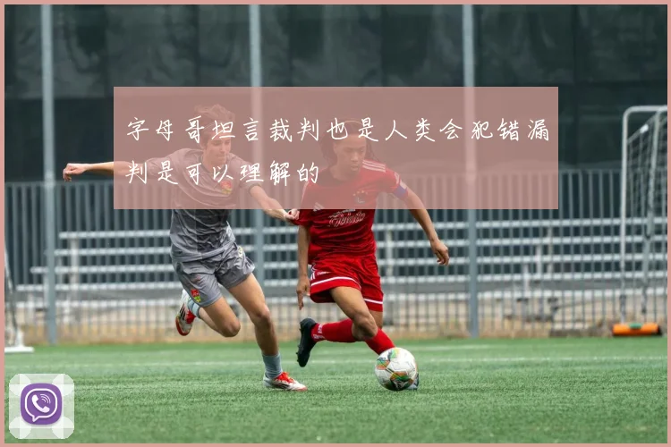 字母哥坦言裁判也是人类会犯错漏判是可以理解的
