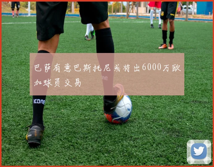 巴萨有意巴斯托尼或将出6000万欧加球员交易