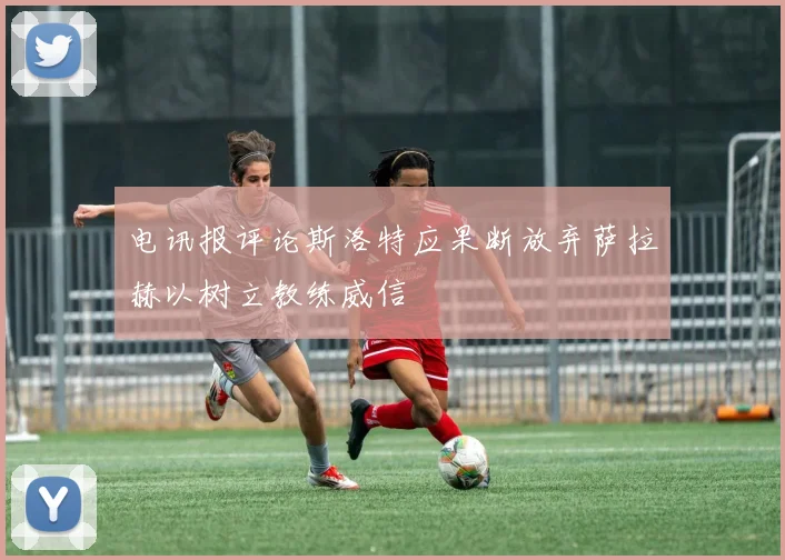 电讯报评论斯洛特应果断放弃萨拉赫以树立教练威信