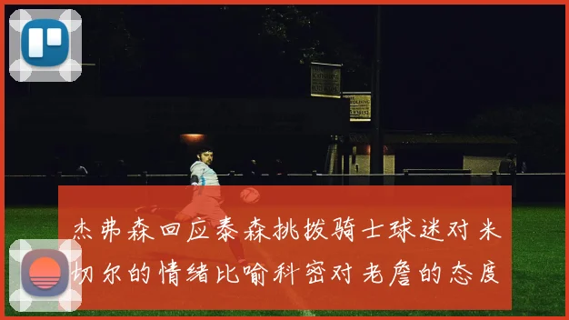 杰弗森回应泰森挑拨骑士球迷对米切尔的情绪比喻科密对老詹的态度