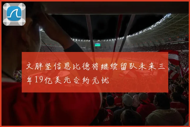 文胖坚信恩比德将继续留队未来三年19亿美元合约无忧