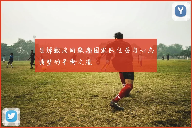 吕焯毅谈间歇期国家队任务与心态调整的平衡之道