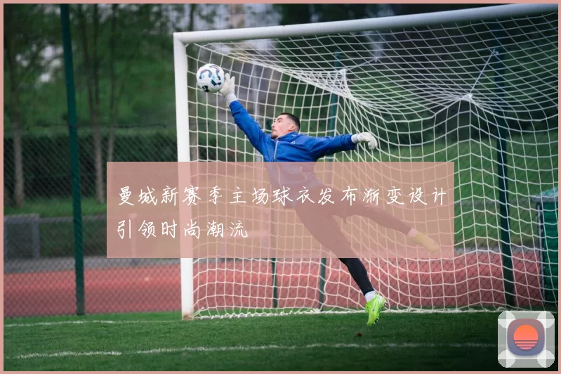 曼城新赛季主场球衣发布渐变设计引领时尚潮流