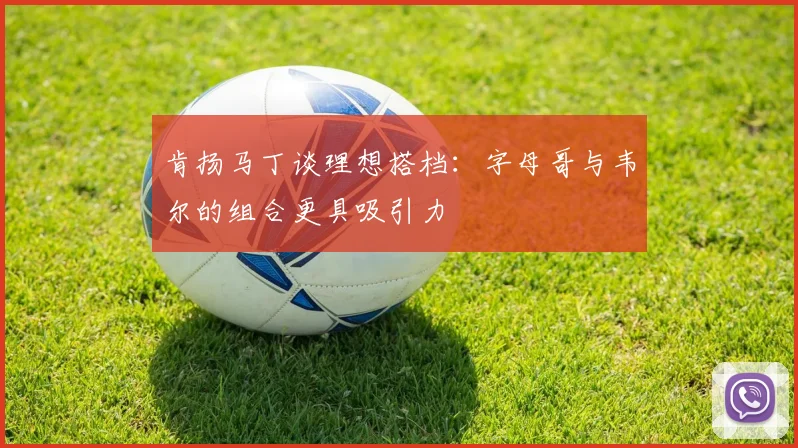 肯扬马丁谈理想搭档：字母哥与韦尔的组合更具吸引力