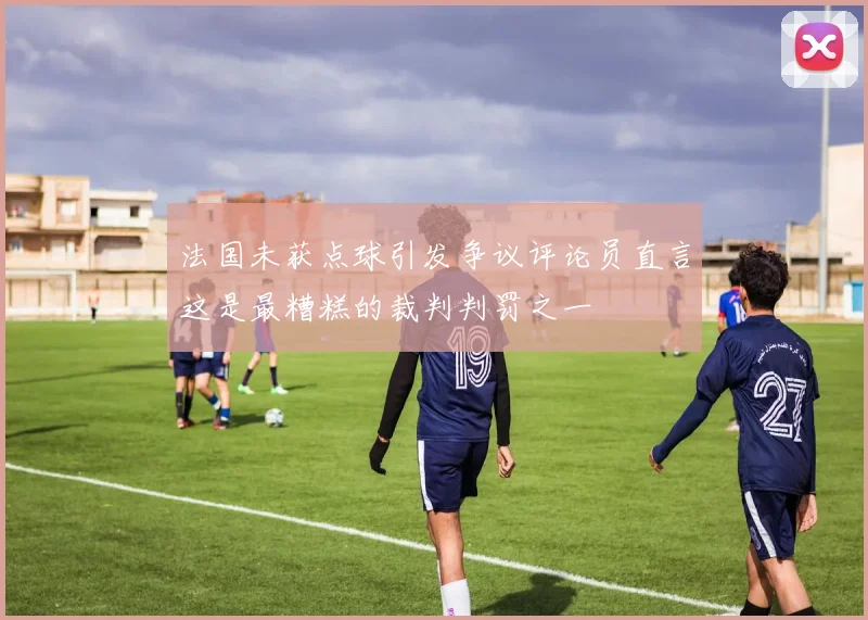 法国未获点球引发争议评论员直言这是最糟糕的裁判判罚之一