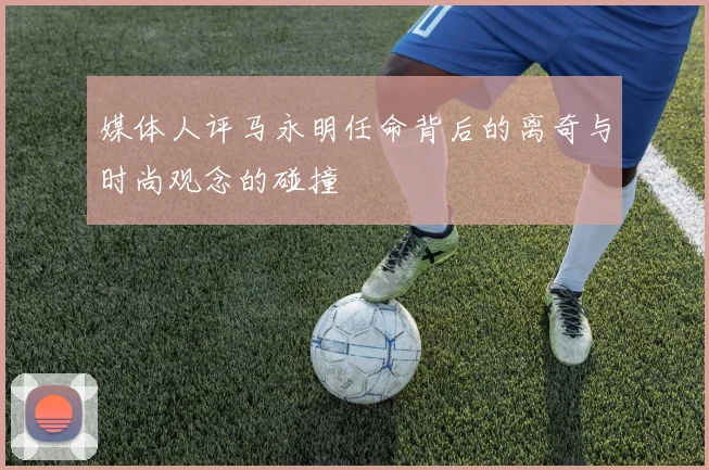 媒体人评马永明任命背后的离奇与时尚观念的碰撞