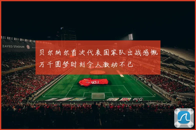 贝尔纳尔首次代表国家队出战感慨万千圆梦时刻令人激动不已