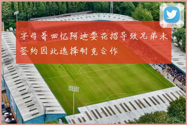 字母哥回忆阿迪耍花招导致兄弟未签约因此选择耐克合作