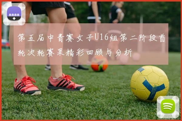 第五届中青赛女子U16组第二阶段首轮次轮赛果精彩回顾与分析