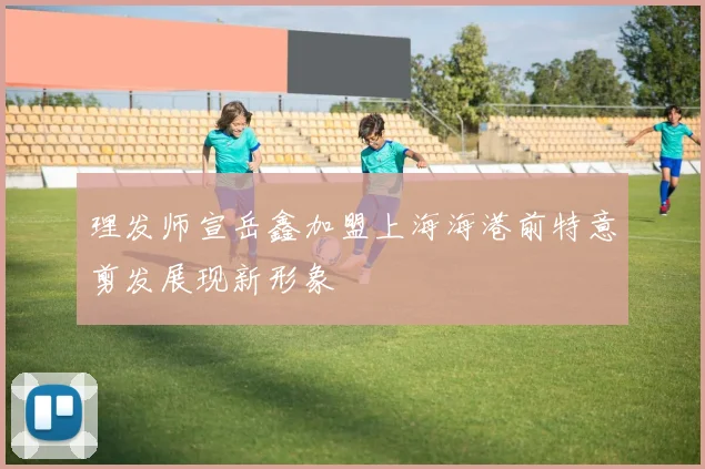 理发师宣岳鑫加盟上海海港前特意剪发展现新形象