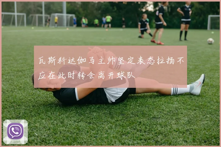 瓦斯科达伽马主帅坚定表态拉扬不应在此时转会离开球队