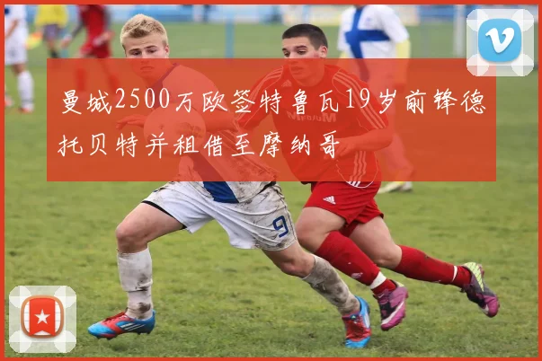 曼城2500万欧签特鲁瓦19岁前锋德托贝特并租借至摩纳哥